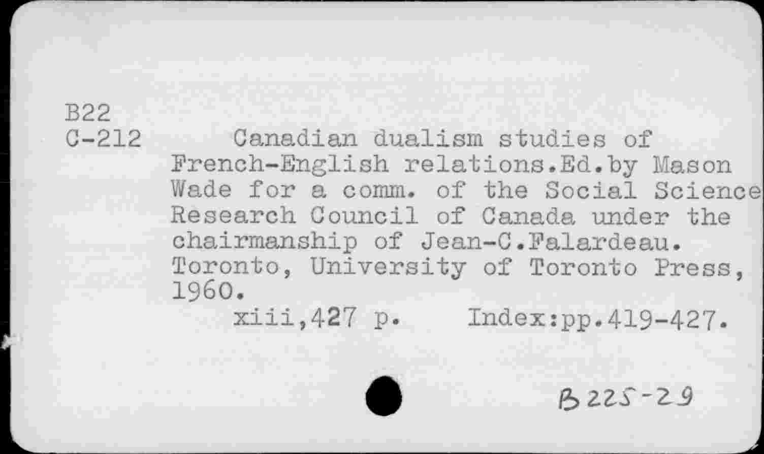 ﻿B22
C-212 Canadian dualism studies of French-English relations.Ed.by Mason Wade for a comm, of the Social Science Research Council of Canada under the chairmanship of Jean-C.Falardeau. Toronto, University of Toronto Press, I960.
xiii,427 p. Indexzpp.419-427.